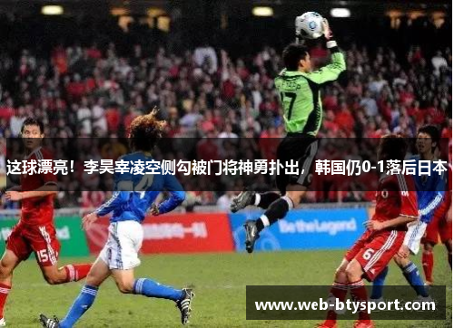 这球漂亮！李昊宰凌空侧勾被门将神勇扑出，韩国仍0-1落后日本