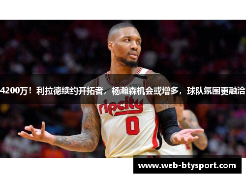 4200万！利拉德续约开拓者，杨瀚森机会或增多，球队氛围更融洽